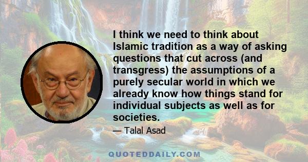 I think we need to think about Islamic tradition as a way of asking questions that cut across (and transgress) the assumptions of a purely secular world in which we already know how things stand for individual subjects