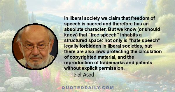 In liberal society we claim that freedom of speech is sacred and therefore has an absolute character. But we know (or should know) that free speech inhabits a structured space: not only is hate speech legally forbidden