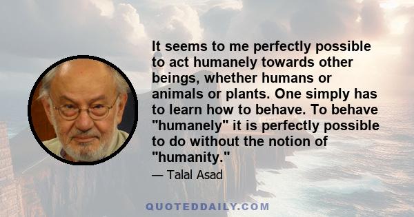 It seems to me perfectly possible to act humanely towards other beings, whether humans or animals or plants. One simply has to learn how to behave. To behave humanely it is perfectly possible to do without the notion of 