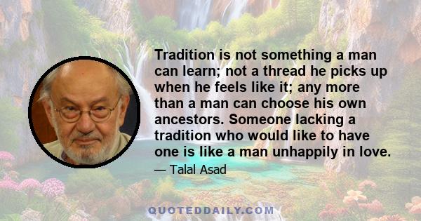 Tradition is not something a man can learn; not a thread he picks up when he feels like it; any more than a man can choose his own ancestors. Someone lacking a tradition who would like to have one is like a man