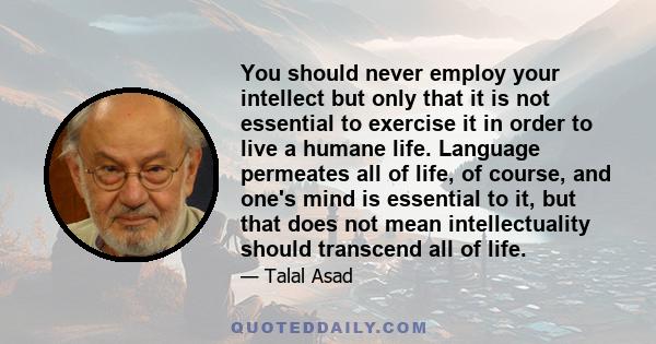 You should never employ your intellect but only that it is not essential to exercise it in order to live a humane life. Language permeates all of life, of course, and one's mind is essential to it, but that does not