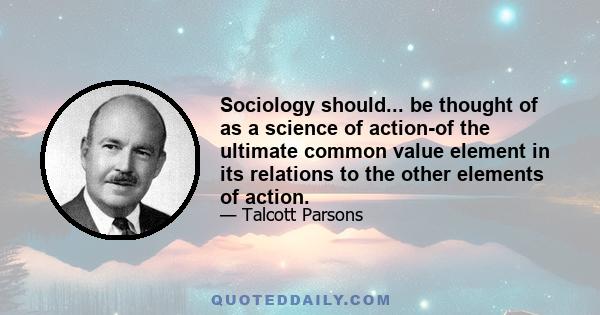 Sociology should... be thought of as a science of action-of the ultimate common value element in its relations to the other elements of action.