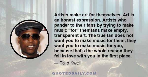 Artists make art for themselves. Art is an honest expression. Artists who pander to their fans by trying to make music for their fans make empty, transparent art. The true fan does not want you to make music for them,