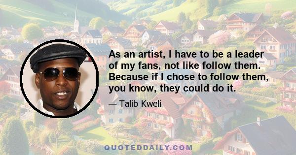 As an artist, I have to be a leader of my fans, not like follow them. Because if I chose to follow them, you know, they could do it.