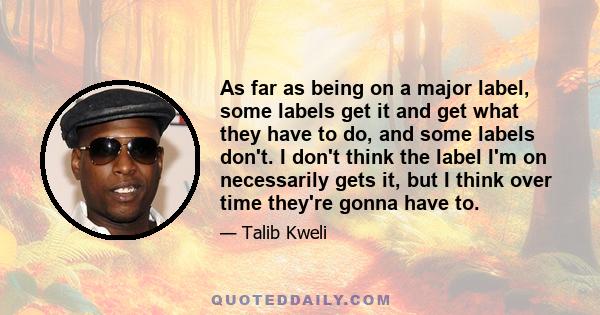 As far as being on a major label, some labels get it and get what they have to do, and some labels don't. I don't think the label I'm on necessarily gets it, but I think over time they're gonna have to.