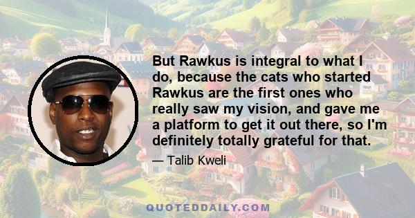 But Rawkus is integral to what I do, because the cats who started Rawkus are the first ones who really saw my vision, and gave me a platform to get it out there, so I'm definitely totally grateful for that.