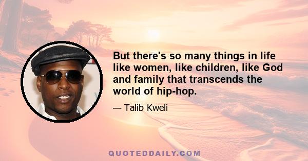 But there's so many things in life like women, like children, like God and family that transcends the world of hip-hop.