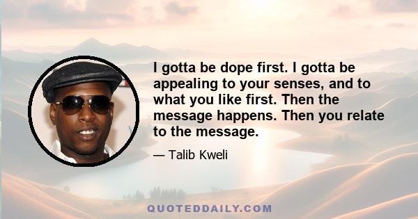 I gotta be dope first. I gotta be appealing to your senses, and to what you like first. Then the message happens. Then you relate to the message.