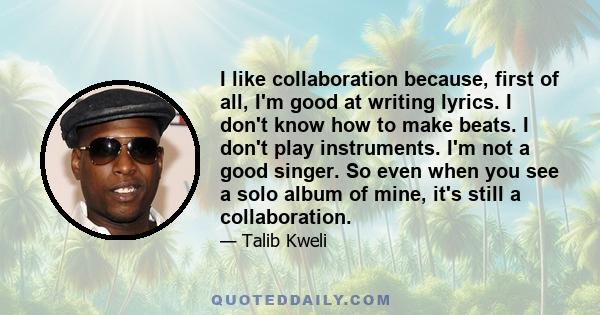 I like collaboration because, first of all, I'm good at writing lyrics. I don't know how to make beats. I don't play instruments. I'm not a good singer. So even when you see a solo album of mine, it's still a