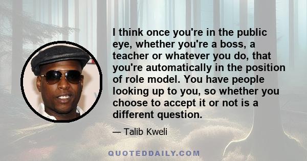 I think once you're in the public eye, whether you're a boss, a teacher or whatever you do, that you're automatically in the position of role model. You have people looking up to you, so whether you choose to accept it