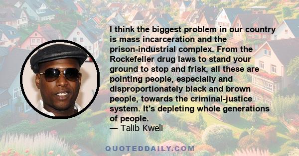 I think the biggest problem in our country is mass incarceration and the prison-industrial complex. From the Rockefeller drug laws to stand your ground to stop and frisk, all these are pointing people, especially and