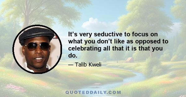 It’s very seductive to focus on what you don’t like as opposed to celebrating all that it is that you do.