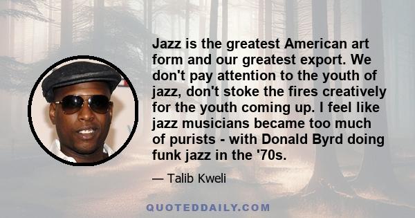 Jazz is the greatest American art form and our greatest export. We don't pay attention to the youth of jazz, don't stoke the fires creatively for the youth coming up. I feel like jazz musicians became too much of