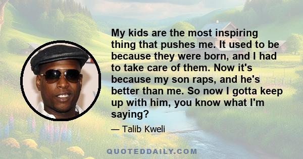 My kids are the most inspiring thing that pushes me. It used to be because they were born, and I had to take care of them. Now it's because my son raps, and he's better than me. So now I gotta keep up with him, you know 