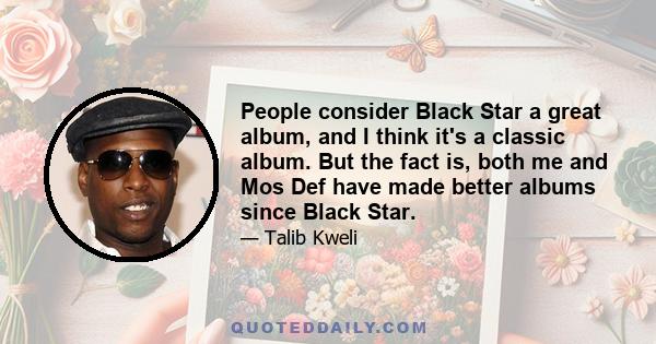 People consider Black Star a great album, and I think it's a classic album. But the fact is, both me and Mos Def have made better albums since Black Star.