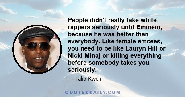 People didn't really take white rappers seriously until Eminem, because he was better than everybody. Like female emcees, you need to be like Lauryn Hill or Nicki Minaj or killing everything before somebody takes you