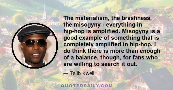 The materialism, the brashness, the misogyny - everything in hip-hop is amplified. Misogyny is a good example of something that is completely amplified in hip-hop. I do think there is more than enough of a balance,