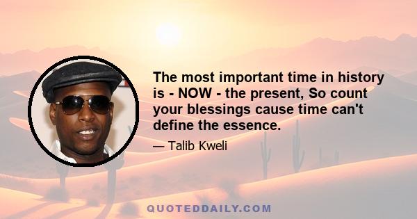 The most important time in history is - NOW - the present, So count your blessings cause time can't define the essence.