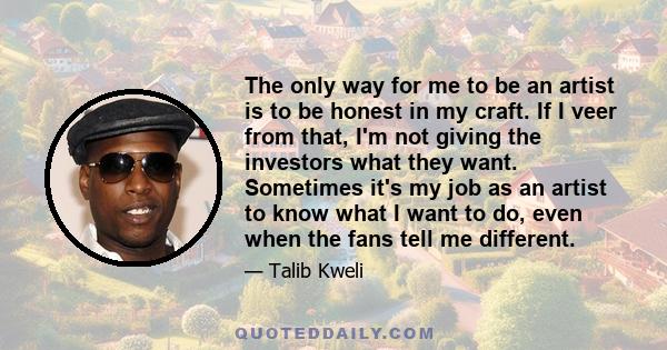 The only way for me to be an artist is to be honest in my craft. If I veer from that, I'm not giving the investors what they want. Sometimes it's my job as an artist to know what I want to do, even when the fans tell me 