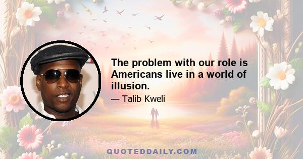 The problem with our role is Americans live in a world of illusion.