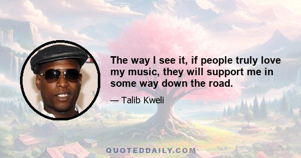 The way I see it, if people truly love my music, they will support me in some way down the road.