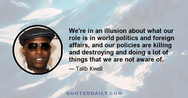 We're in an illusion about what our role is in world politics and foreign affairs, and our policies are killing and destroying and doing a lot of things that we are not aware of.