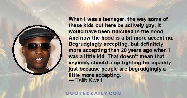 When I was a teenager, the way some of these kids out here be actively gay, it would have been ridiculed in the hood. And now the hood is a bit more accepting. Begrudgingly accepting, but definitely more accepting than