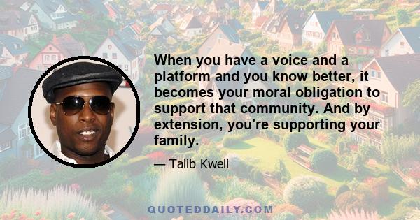 When you have a voice and a platform and you know better, it becomes your moral obligation to support that community. And by extension, you're supporting your family.