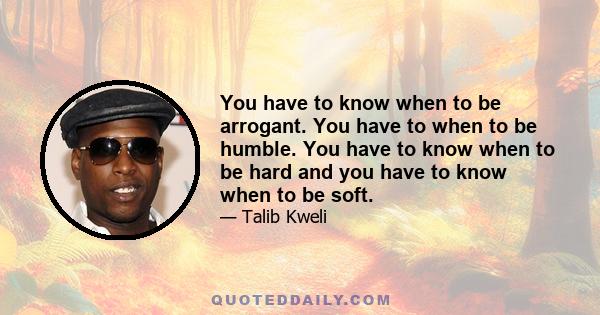 You have to know when to be arrogant. You have to when to be humble. You have to know when to be hard and you have to know when to be soft.