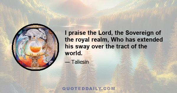 I praise the Lord, the Sovereign of the royal realm, Who has extended his sway over the tract of the world.