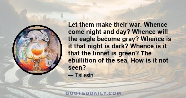 Let them make their war. Whence come night and day? Whence will the eagle become gray? Whence is it that night is dark? Whence is it that the linnet is green? The ebullition of the sea, How is it not seen?