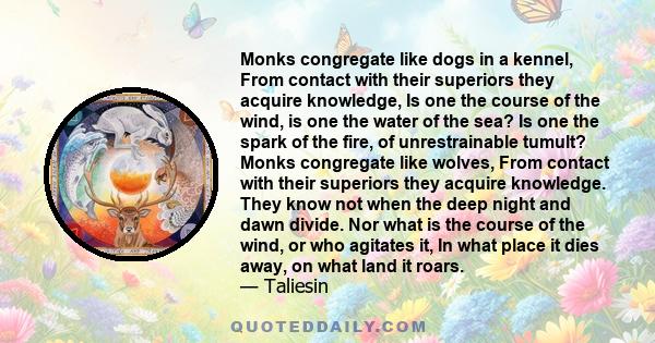 Monks congregate like dogs in a kennel, From contact with their superiors they acquire knowledge, Is one the course of the wind, is one the water of the sea? Is one the spark of the fire, of unrestrainable tumult? Monks 