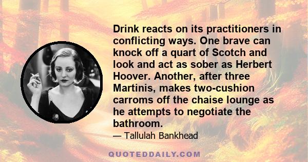 Drink reacts on its practitioners in conflicting ways. One brave can knock off a quart of Scotch and look and act as sober as Herbert Hoover. Another, after three Martinis, makes two-cushion carroms off the chaise