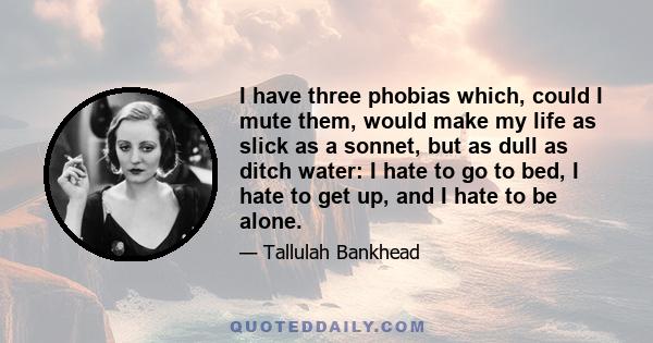 I have three phobias which, could I mute them, would make my life as slick as a sonnet, but as dull as ditch water: I hate to go to bed, I hate to get up, and I hate to be alone.