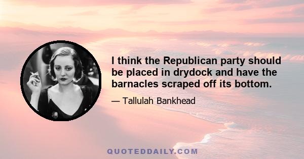 I think the Republican party should be placed in drydock and have the barnacles scraped off its bottom.