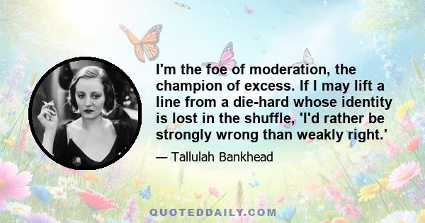 I'm the foe of moderation, the champion of excess. If I may lift a line from a die-hard whose identity is lost in the shuffle, 'I'd rather be strongly wrong than weakly right.'