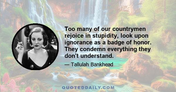 Too many of our countrymen rejoice in stupidity, look upon ignorance as a badge of honor. They condemn everything they don't understand.