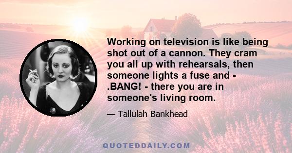 Working on television is like being shot out of a cannon. They cram you all up with rehearsals, then someone lights a fuse and - .BANG! - there you are in someone's living room.