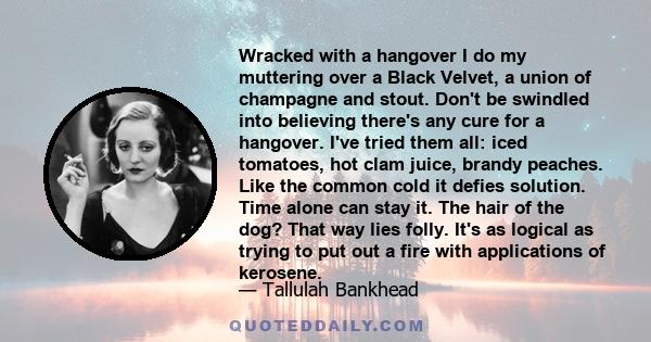 Wracked with a hangover I do my muttering over a Black Velvet, a union of champagne and stout. Don't be swindled into believing there's any cure for a hangover. I've tried them all: iced tomatoes, hot clam juice, brandy 