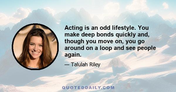 Acting is an odd lifestyle. You make deep bonds quickly and, though you move on, you go around on a loop and see people again.