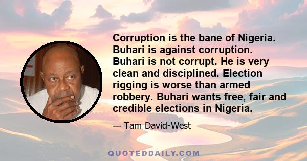 Corruption is the bane of Nigeria. Buhari is against corruption. Buhari is not corrupt. He is very clean and disciplined. Election rigging is worse than armed robbery. Buhari wants free, fair and credible elections in