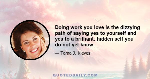 Doing work you love is the dizzying path of saying yes to yourself and yes to a brilliant, hidden self you do not yet know.