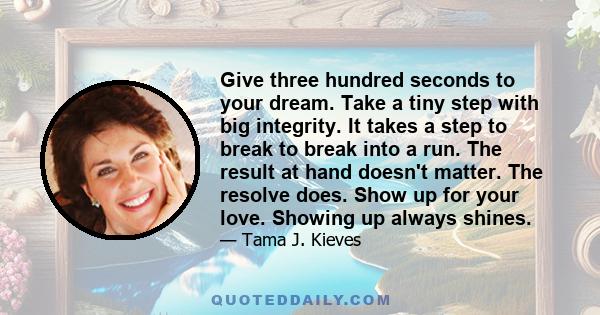 Give three hundred seconds to your dream. Take a tiny step with big integrity. It takes a step to break to break into a run. The result at hand doesn't matter. The resolve does. Show up for your love. Showing up always