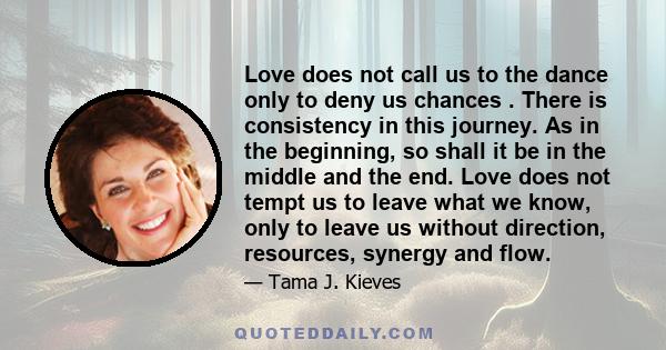 Love does not call us to the dance only to deny us chances . There is consistency in this journey. As in the beginning, so shall it be in the middle and the end. Love does not tempt us to leave what we know, only to