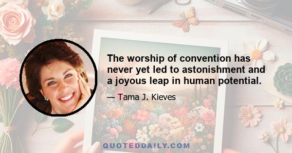 The worship of convention has never yet led to astonishment and a joyous leap in human potential.