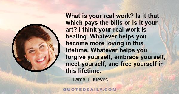 What is your real work? Is it that which pays the bills or is it your art? I think your real work is healing. Whatever helps you become more loving in this lifetime. Whatever helps you forgive yourself, embrace