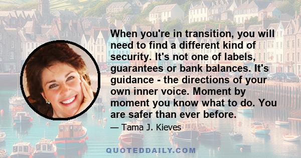 When you're in transition, you will need to find a different kind of security. It's not one of labels, guarantees or bank balances. It's guidance - the directions of your own inner voice. Moment by moment you know what