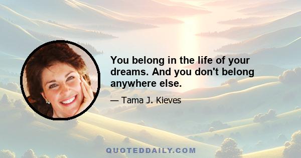 You belong in the life of your dreams. And you don't belong anywhere else.