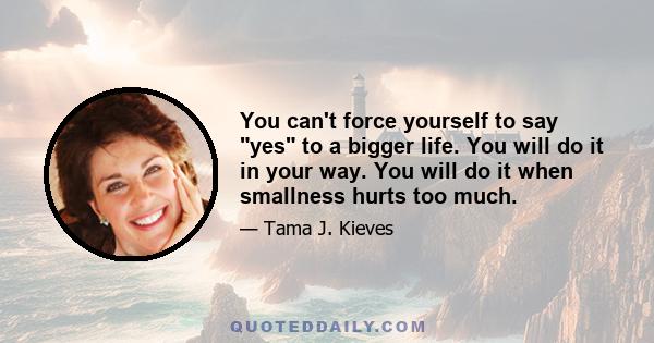 You can't force yourself to say yes to a bigger life. You will do it in your way. You will do it when smallness hurts too much.