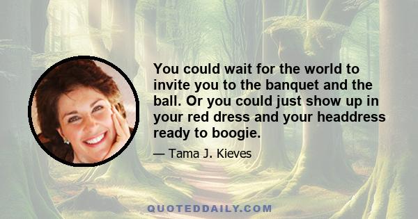 You could wait for the world to invite you to the banquet and the ball. Or you could just show up in your red dress and your headdress ready to boogie.